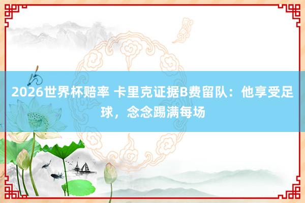 2026世界杯赔率 卡里克证据B费留队：他享受足球，念念踢满每场