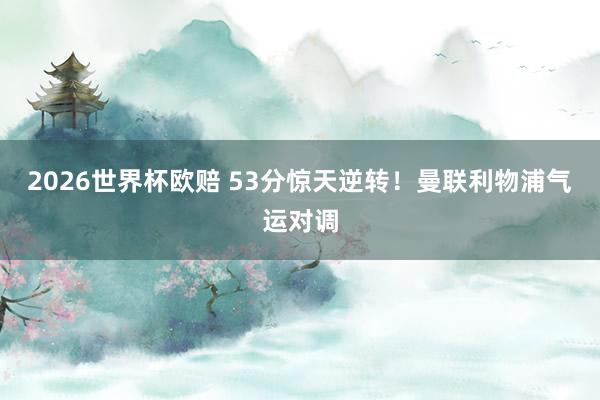 2026世界杯欧赔 53分惊天逆转！曼联利物浦气运对调