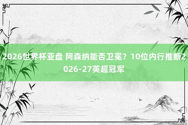 2026世界杯亚盘 阿森纳能否卫冕？10位内行推断2026-27英超冠军