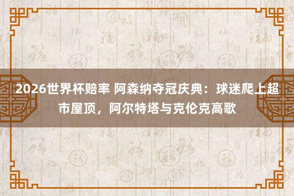 2026世界杯赔率 阿森纳夺冠庆典：球迷爬上超市屋顶，阿尔特塔与克伦克高歌