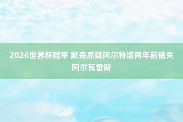 2026世界杯赔率 默森质疑阿尔特塔两年前错失阿尔瓦雷斯