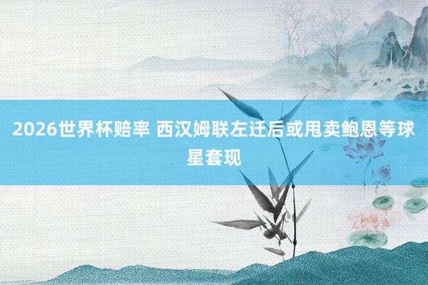 2026世界杯赔率 西汉姆联左迁后或甩卖鲍恩等球星套现