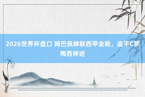 2026世界杯盘口 姆巴佩蝉联西甲金靴，追平C罗梅西神迹