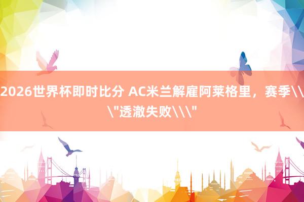 2026世界杯即时比分 AC米兰解雇阿莱格里，赛季\