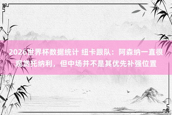 2026世界杯数据统计 纽卡跟队：阿森纳一直很观赏托纳利，但中场并不是其优先补强位置