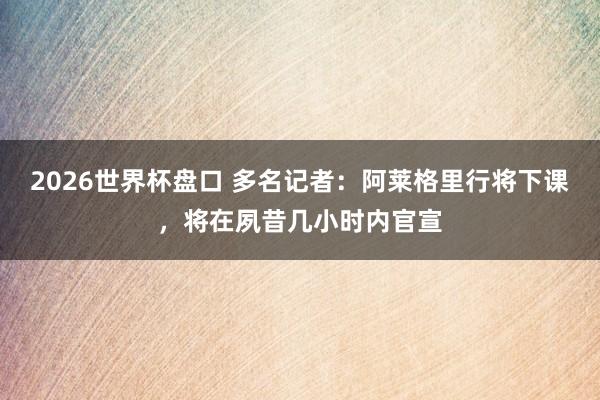 2026世界杯盘口 多名记者：阿莱格里行将下课，将在夙昔几小时内官宣