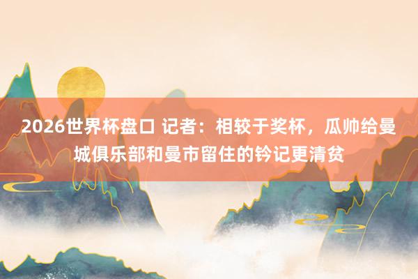 2026世界杯盘口 记者：相较于奖杯，瓜帅给曼城俱乐部和曼市留住的钤记更清贫