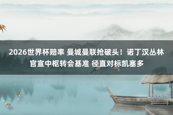 2026世界杯赔率 曼城曼联抢破头!诺丁汉丛林官宣中枢转会基准 径直对标凯塞多