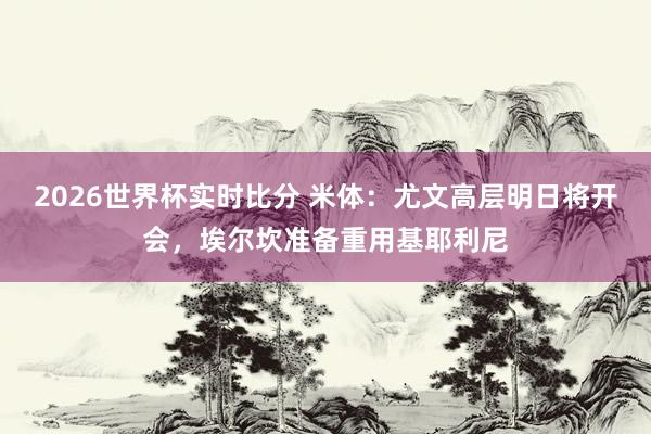 2026世界杯实时比分 米体:尤文高层明日将开会,埃尔坎准备重用基耶利尼