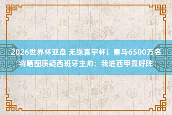 2026世界杯亚盘 无缘寰宇杯！皇马6500万名将晒图质疑西班牙主帅：我进西甲最好阵