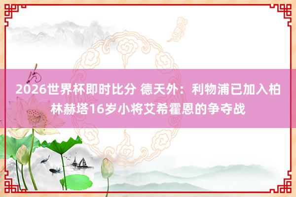 2026世界杯即时比分 德天外：利物浦已加入柏林赫塔16岁小将艾希霍恩的争夺战