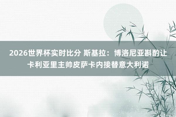 2026世界杯实时比分 斯基拉：博洛尼亚斟酌让卡利亚里主帅皮萨卡内接替意大利诺
