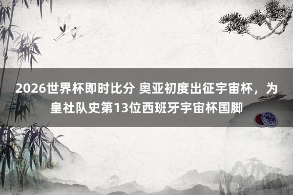 2026世界杯即时比分 奥亚初度出征宇宙杯，为皇社队史第13位西班牙宇宙杯国脚