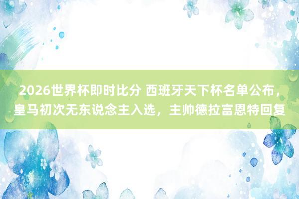 2026世界杯即时比分 西班牙天下杯名单公布，皇马初次无东说念主入选，主帅德拉富恩特回复