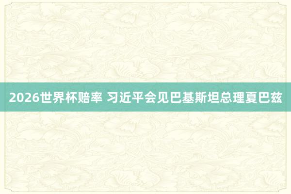2026世界杯赔率 习近平会见巴基斯坦总理夏巴兹