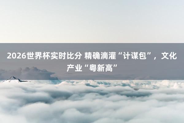 2026世界杯实时比分 精确滴灌“计谋包”,文化产业“粤新高”