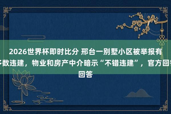 2026世界杯即时比分 邢台一别墅小区被举报有多数违建，物业和房产中介暗示“不错违建”，官方回答