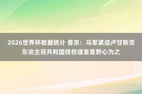 2026世界杯数据统计 普京：乌军紧迫卢甘斯克东谈主民共和国技校寝室是野心为之