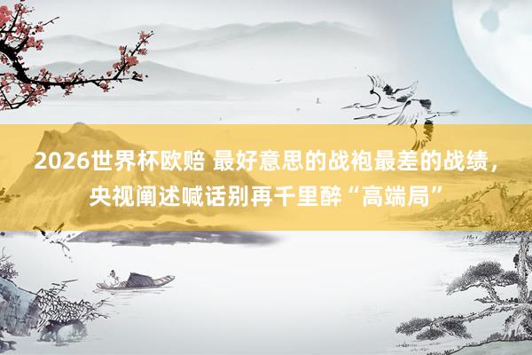 2026世界杯欧赔 最好意思的战袍最差的战绩，央视阐述喊话别再千里醉“高端局”