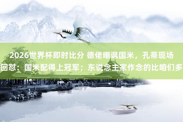 2026世界杯即时比分 德佬嘲讽国米，孔蒂现场回怼：国米配得上冠军；东说念主家作念的比咱们多