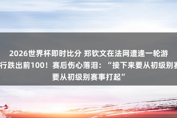 2026世界杯即时比分 郑钦文在法网遭逢一轮游，寰宇排行跌出前100！赛后伤心落泪：“接下来要从初级别赛事打起”