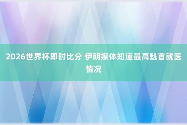 2026世界杯即时比分 伊朗媒体知道最高魁首就医情况