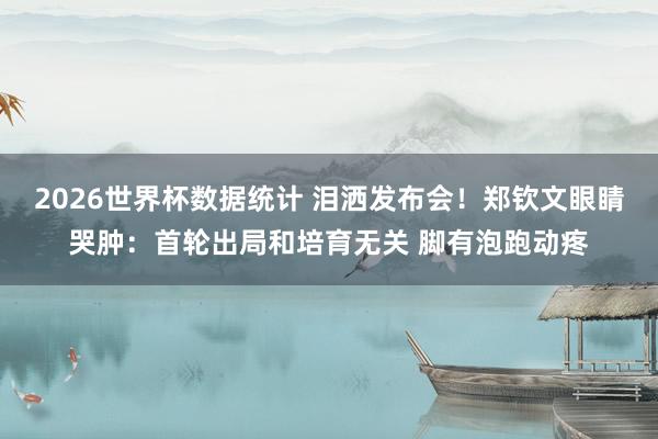 2026世界杯数据统计 泪洒发布会！郑钦文眼睛哭肿：首轮出局和培育无关 脚有泡跑动疼