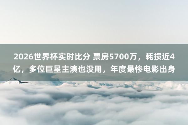 2026世界杯实时比分 票房5700万，耗损近4亿，多位巨星主演也没用，年度最惨电影出身
