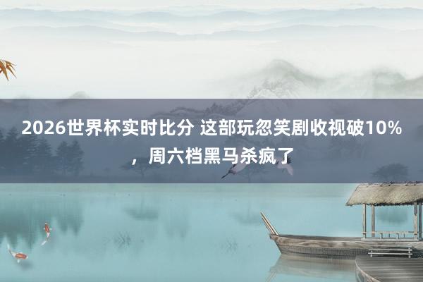 2026世界杯实时比分 这部玩忽笑剧收视破10%，周六档黑马杀疯了