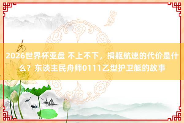 2026世界杯亚盘 不上不下，捐躯航速的代价是什么？东谈主民舟师0111乙型护卫艇的故事