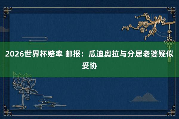 2026世界杯赔率 邮报：瓜迪奥拉与分居老婆疑似妥协