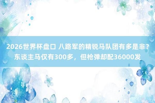 2026世界杯盘口 八路军的精锐马队团有多是非？东谈主马仅有300多，但枪弹却配36000发
