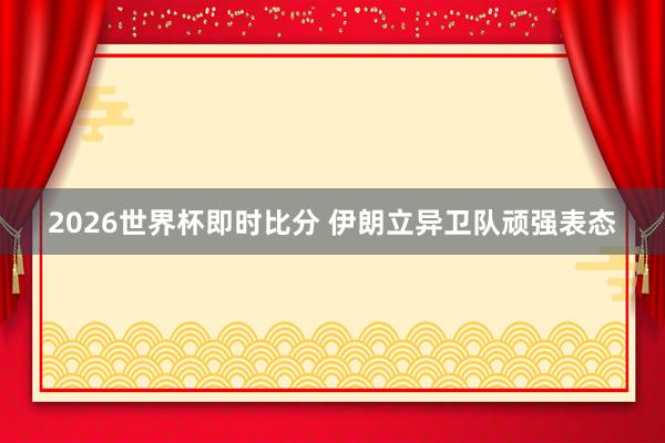 2026世界杯即时比分 伊朗立异卫队顽强表态