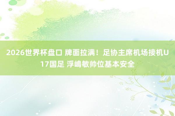 2026世界杯盘口 牌面拉满！足协主席机场接机U17国足 浮嶋敏帅位基本安全