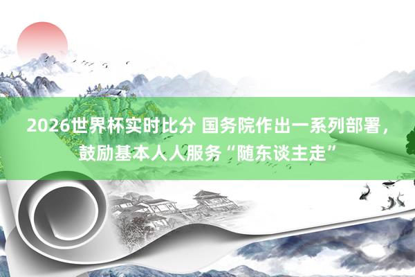 2026世界杯实时比分 国务院作出一系列部署，鼓励基本人人服务“随东谈主走”