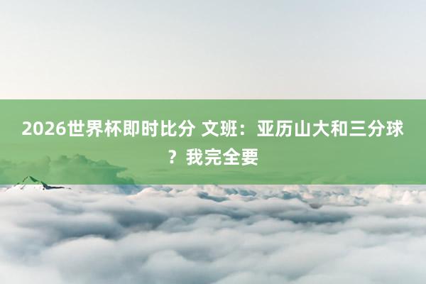 2026世界杯即时比分 文班：亚历山大和三分球？我完全要