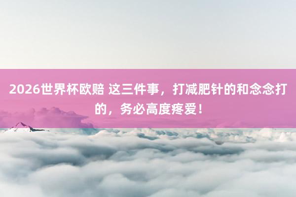 2026世界杯欧赔 这三件事，打减肥针的和念念打的，务必高度疼爱！