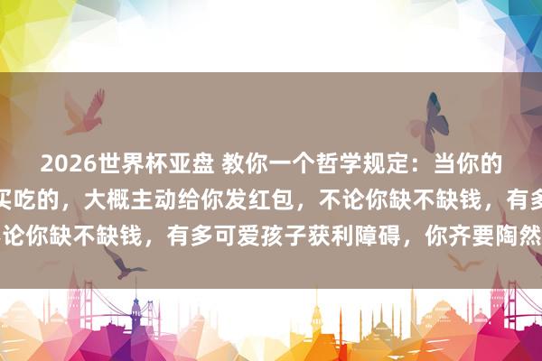 2026世界杯亚盘 教你一个哲学规定：当你的孩子主动给你买衣着、买吃的，大概主动给你发红包，不论你缺不缺钱，有多可爱孩子获利障碍，你齐要陶然的收下