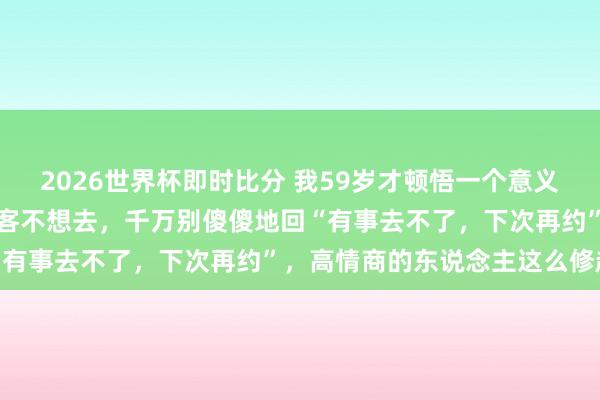 2026世界杯即时比分 我59岁才顿悟一个意义意义：若是别东说念主宴客不想去，千万别傻傻地回“有事去不了，下次再约”，高情商的东说念主这么修起