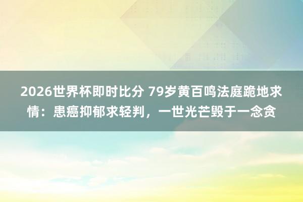 2026世界杯即时比分 79岁黄百鸣法庭跪地求情：患癌抑郁求轻判，一世光芒毁于一念贪