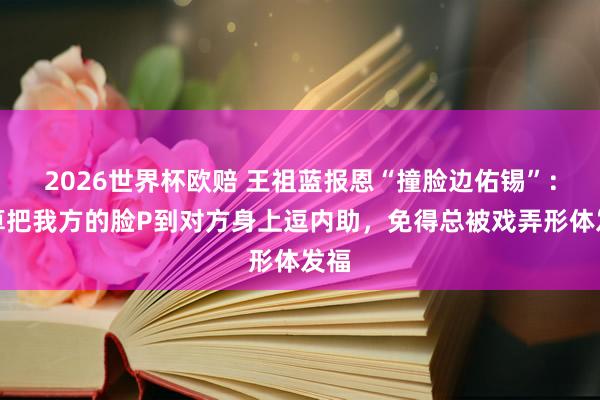 2026世界杯欧赔 王祖蓝报恩“撞脸边佑锡”：计算把我方的脸P到对方身上逗内助，免得总被戏弄形体发福