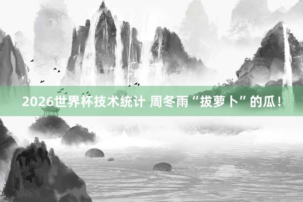 2026世界杯技术统计 周冬雨“拔萝卜”的瓜！