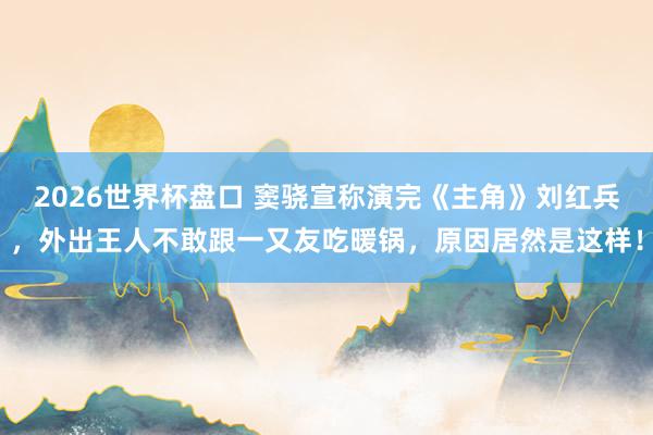 2026世界杯盘口 窦骁宣称演完《主角》刘红兵，外出王人不敢跟一又友吃暖锅，原因居然是这样！
