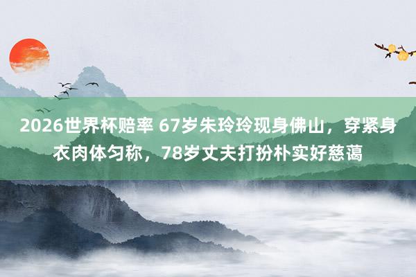 2026世界杯赔率 67岁朱玲玲现身佛山，穿紧身衣肉体匀称，78岁丈夫打扮朴实好慈蔼