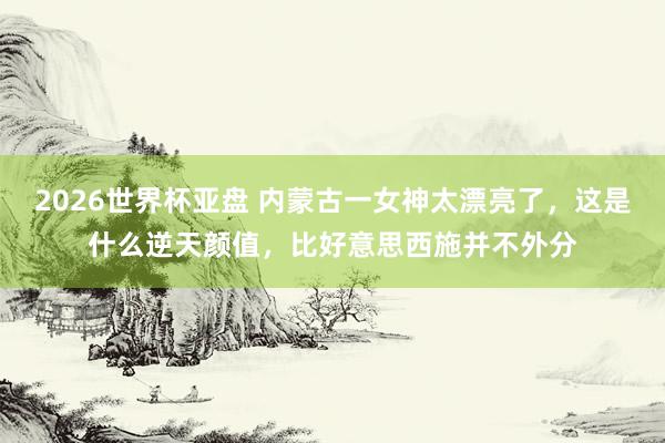 2026世界杯亚盘 内蒙古一女神太漂亮了，这是什么逆天颜值，<a href=