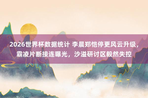 2026世界杯数据统计 李晨郑恺停更风云升级，霸凌片断接连曝光，沙溢研讨区毅然失控