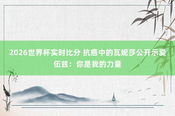 2026世界杯实时比分 抗癌中的瓦妮莎公开示爱伍兹：你是我的力量