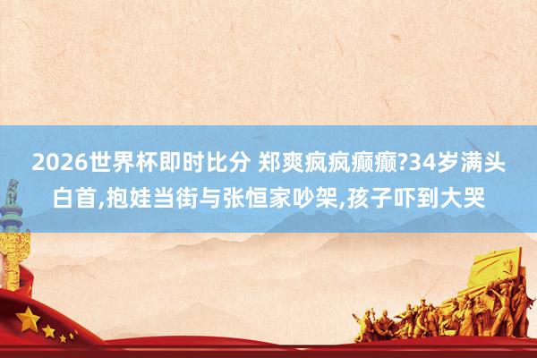 2026世界杯即时比分 郑爽疯疯癫癫?34岁满头白首，抱娃当街与张恒家吵架，孩子吓到大哭