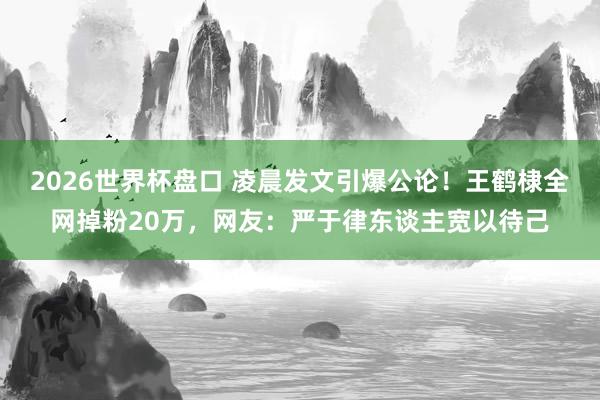 2026世界杯盘口 凌晨发文引爆公论！王鹤棣全网掉粉20万，网友：严于律东谈主宽以待己