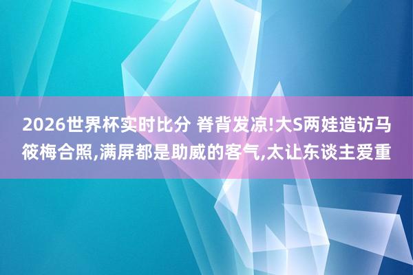 2026世界杯实时比分 脊背发凉!大S两娃造访马筱梅合照，满屏都是助威的客气，太让东谈主爱重